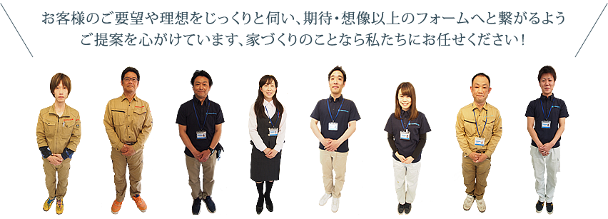 お客様のご要望や理想をじっくりと伺い、期待・想像以上のリフォームへと繋がるようご提案を心がけています、家づくりのことなら私たちにお任せください！